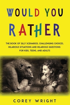 Would You Rather Book: The Book of Silly Scenarios, Challenging Choices, Hilarious Situations and Hilarious Questions for Kids, Teens and Adults
