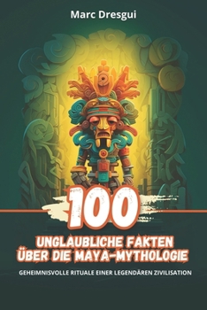 100 Unglaubliche Fakten über die Maya-Mythologie: Geheimnisvolle Rituale einer Legendären Zivilisation (German Edition)