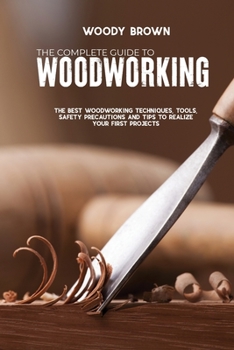 Paperback The Complete Guide to Woodworking: The Best Woodworking Techniques, Tools, Safety Precautions and Tips to Realize Your First Projects Book