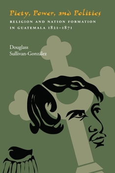 Piety, Power, And Politics: Religion and Nation Formation in Guatemala, 1821-1871 (Pitt Latin Amercian Studies) - Book  of the Pitt Latin American Studies