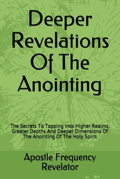 Deeper Revelations Of The Anointing: The Secrets To Tapping Into Higher Realms, Greater Depths And Deeper Dimensions Of The Anointing Of The Holy Spirit