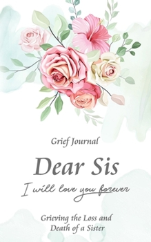 Dear Sis I Will Love You Forever Grief Journal - Grieving the Loss and Death of a Sister: Memory Book for Processing Death | Elegant Bouquet of Flowers (Workbook with Prompts)