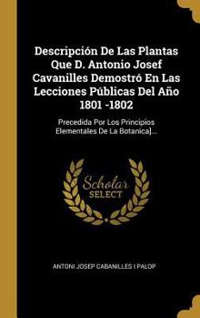Descripci�n De Las Plantas Que D. Antonio Josef Cavanilles Demostr� En Las Lecciones P�blicas Del A�o 1801 -1802: Precedida Por Los Principios Elementales De La Botanica]...