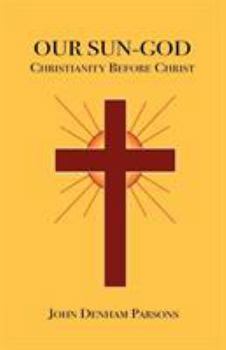 Our Sun-God, Or, Christianity Before Christ: A Demonstration That, As the Fathers Admitted, Our Religion Existed Before Our Era and Even in Pre-Historic Times