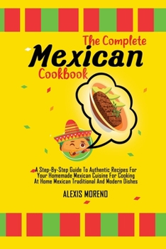 The Complete Mexican Cookbook: A Step-By-Step Guide To Authentic Recipes For Your Homemade Mexican Cuisine For Cooking At Home Mexican Traditional And Modern Dishes