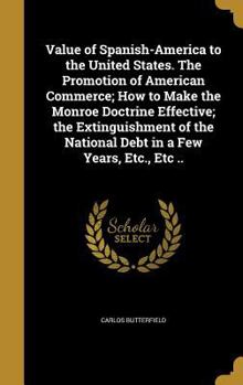 Value of Spanish-America to the United States. the Promotion of American Commerce; How to Make the Monroe Doctrine Effective; The Extinguishment of the National Debt in a Few Years, Etc., Etc ..