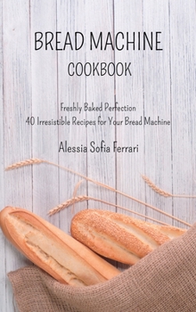 Hardcover Bread Machine Cookbook: Freshly Baked Perfection - 40 Irresistible Recipes for Your Bread Machine Book