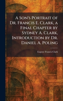 A Son's Portrait of Dr. Francis E. Clark, a Final Chapter by Sydney A. Clark, Introduction by Dr. Daniel A. Poling