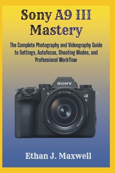 Sony A9 III Mastery: The Complete Photography and Videography Guide to Settings, Autofocus, Shooting Modes, and Professional Workflow