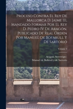 Proceso contra el rey de Mallorca d. Jaime III, mandado formar por el rey d. Pedro IV de Arag�n. Publicado de real �rden por Manuel de Bofarull y de Sartorio; Volume 3
