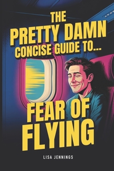 The Pretty Damn Concise Guide To...Fear of Flying: Quickly and Easily End Fear of Flying Forever!