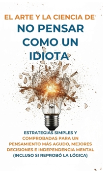 El Arte Y la Ciencia de No Pensar Como un Idiota: Estrategias Simples y Comprobadas para un Pensamiento Más Agudo, Mejores Decisiones e Independencia