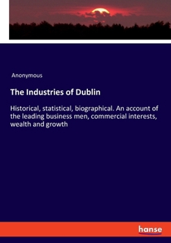 The Industries of Dublin: Historical, statistical, biographical. An account of the leading business men, commercial interests, wealth and growth