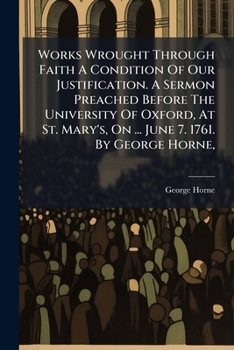 Works wrought through faith a condition of our justification. A sermon preached before the University of Oxford, at St. Mary's, on ... June 7. 1761. By George Horne, ...