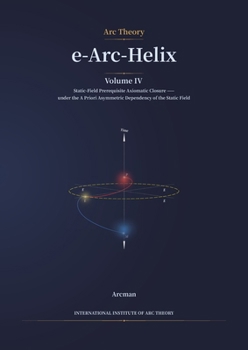 e-Arc-Helix: Volume IV: Static-Field Prerequisite Axiomatic Closure under the a Priori Asymmetric Dependency of the Static Field (Arc Theory)