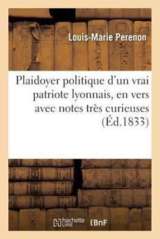 Plaidoyer Politique D'Un Vrai Patriote Lyonnais, En Vers Avec Notes Tra]s Curieuses: , Tel Qu'il A A(C)Ta(c) Lu a la Cour D'Assises de Riom (Puy-de-Dame), Le 26 Novembre 1832...