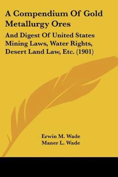 A Compendium Of Gold Metallurgy Ores: And Digest Of United States Mining Laws, Water Rights, Desert Land Law, Etc.