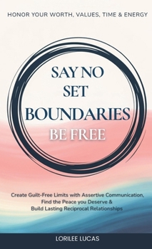 Say No, Set Boundaries, Be Free : Create Guilt-Free Limits with Assertive Communication, Find the Peace your Deserve & Build Lasting Reciprocal Relationships that Honor your Worth, Time and Energy!