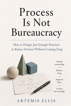 Process Is Not Bureaucracy: How to Design Just Enough Structure to Reduce Friction Without Creating Drag (The Workplace Clarity Series)
