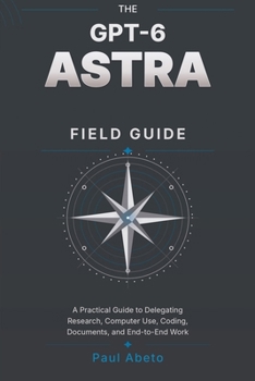 Paperback The Gpt-6 Astra Field Guide: A Practical Guide to Delegating Research, Computer Use, Coding, Documents, and End-to-End Work Book