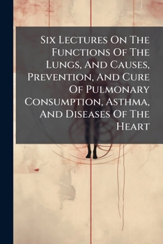 Six Lectures on the Uses of the Lungs ; and Causes, Prevention, and Cure of Pulmonary Consumption, Asthma, and Diseases of the Heart; on the Laws of ... Male and Female Health to an Hundred Years