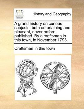 Paperback A Grand History on Curious Subjects, Both Entertaining and Pleasant, Never Before Published. by a Craftsman in This Town, in November 1793. Book