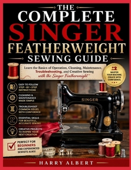 THE COMPLETE SINGER FEATHERWEIGHT SEWING GUIDE: Learn the Basics of Operation, Cleaning, Maintenance, Troubleshooting, and Creative Sewing with the Singer Featherweight