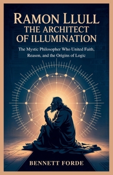 Ramon Llull: The Architect of Illumination: The Mystic Philosopher Who United Faith, Reason, and the Origins of Logic
