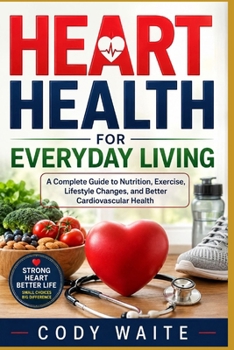 HEART HEALTH FOR EVERYDAY LIVING: A Complete Guide to Nutrition, Exercise, Lifestyle Changes, and Better Cardiovascular Health