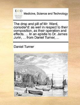 The drop and pill of Mr. Ward, consider'd: as well in respect to their composition, as their operation and effects. ... In an epistle to Dr. James Jurin, ... from Daniel Turner, ...