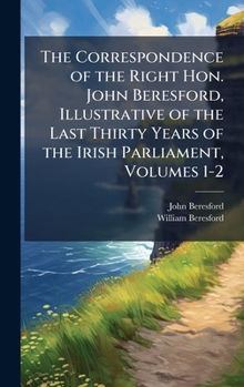 Hardcover The Correspondence of the Right Hon. John Beresford, Illustrative of the Last Thirty Years of the Irish Parliament, Volumes 1-2 Book