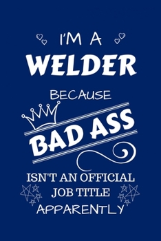 I'm A Welder Because BAD ASS Isn't A Job Title Apparently: Perfect Gag Gift For A Welder Who Happens To Be A Bad Ass! | Blank Lined Notebook Journal | ... | Birthday| Hen | Stag Do | Anniversary