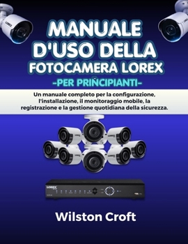 Manuale d'uso della fotocamera Lorex per principianti: Un manuale completo per la configurazione, l'installazione, il monitoraggio mobile, la ... quotidiana della sicurezza. (Italian Edition)