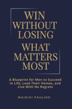 Win Without Losing What Matters Most: A Blueprint for Men to Succeed in Life, Lead Their Homes, and Live With No Regrets