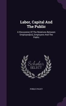 Hardcover Labor, Capital and the Public: A Discussion of the Relations Between Employes[sic], Employers and the Public Book