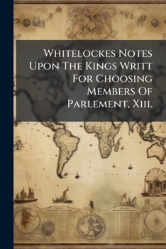 Whitelockes Notes Upon the Kings Writt for Choosing Members of Parlement, XIII.: Car. II, Being Disquisitions on the Government of England