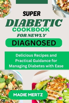 SUPER DIABETIC COOKBOOK FOR NEWLY DIAGNOSED: Delicious Recipes and Practical Guidance for Managing Diabetes wit Ease