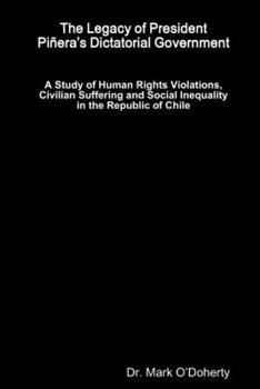 Paperback The Legacy of President Piñera's Dictatorial Government - A Study of Human Rights Violations, Civilian Suffering and Social Inequality in the Republic Book