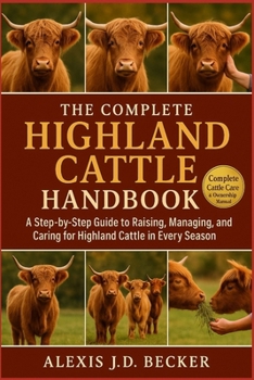 THE COMPLETE HIGHLAND CATTLE HANDBOOK: A Step-by-Step Guide to Raising, Managing, Breeding, and Caring for Highland Cattle in Every Season