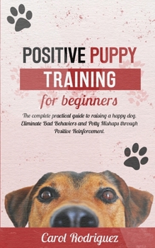 Paperback Positive Puppy Training for Beginners: The Complete Practical Guide to Raising a Happy Dog. Eliminate Bad Behaviors and Potty Mishaps through Positive Book