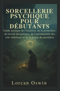 SORCELLERIE PSYCHIQUE POUR DÉBUTANTS: Guide pratique de l'intuition, de la protection, du travail énergétique, de l'entraînement des sens intérieurs et de la magie du quotidien (French Edition)