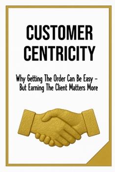 Paperback Customer Centricity: Why Getting the Order Can Be Easy - But Earning the Client Matters More Sale, Leadership & Management format 6x9 Glossy 130 pages Book