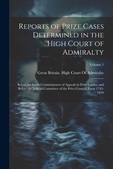 Reports of Prize Cases Determined in the High Court of Admiralty: Before the Lords Commissioners of Appeals in Prize Causes, and Before the Judicial ... the Privy Council, From 1745-1859; Volume 1