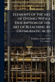 Paperback Elements of the art of Dyeing; With a Description of the art of Bleaching by Oxymuriatic Acid Book