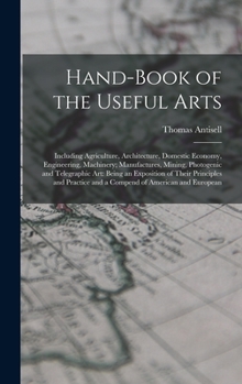 Hardcover Hand-Book of the Useful Arts: Including Agriculture, Architecture, Domestic Economy, Engineering, Machinery; Manufactures, Mining, Photogenic and Te Book