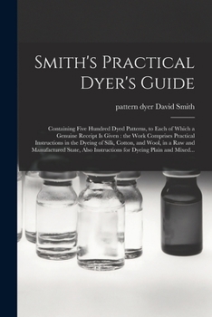 Paperback Smith's Practical Dyer's Guide: Containing Five Hundred Dyed Patterns, to Each of Which a Genuine Receipt is Given: the Work Comprises Practical Instr Book