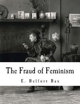 The Fraud of Feminism (1913). By: E. Belfort Bax: Ernest Belfort Bax (23 July 1854 – 26 November 1926) was an English barrister, journalist, ... rights advocate, socialist, and historian.