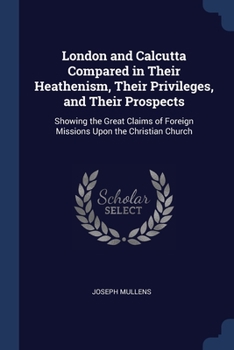 London and Calcutta Compared in Their Heathenism, Their Privileges, and Their Prospects: Showing the Great Claims of Foreign Missions Upon the Christian Church