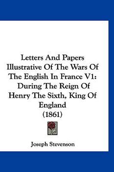 Letters And Papers Illustrative Of The Wars Of The English In France V1: During The Reign Of Henry The Sixth, King Of England