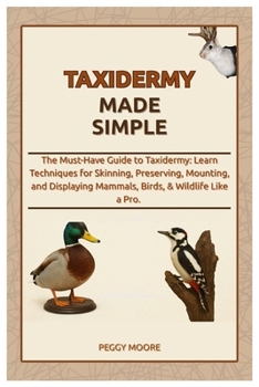 Taxidermy Made Simple: The Must-Have Guide to Taxidermy: Learn Techniques for Skinning, Preserving, Mounting, and Displaying Mammals, Birds, & Wildlife Like a Pro.